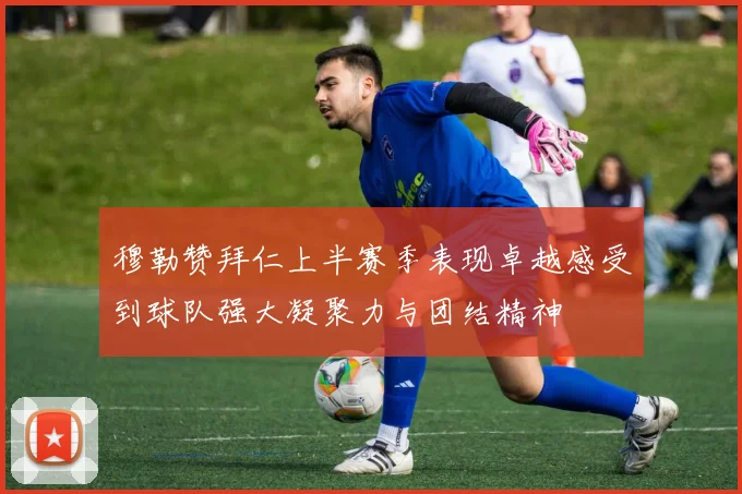 穆勒赞拜仁上半赛季表现卓越感受到球队强大凝聚力与团结精神
