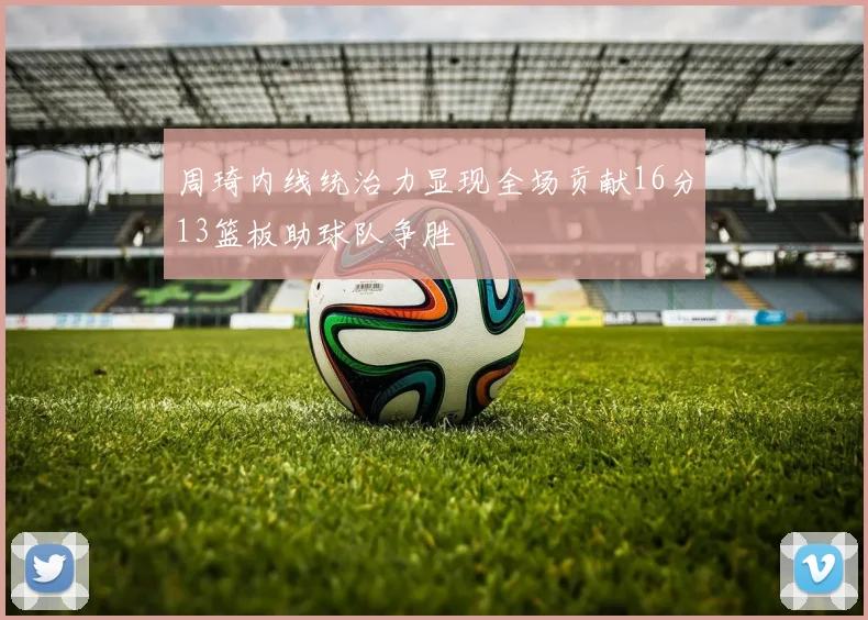 周琦内线统治力显现全场贡献16分13篮板助球队争胜