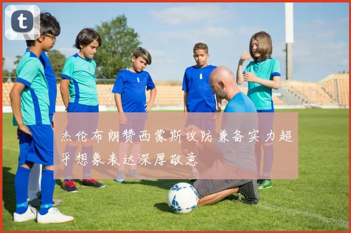 杰伦布朗赞西蒙斯攻防兼备实力超乎想象表达深厚敬意