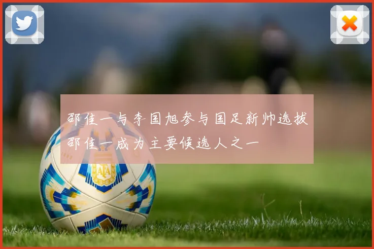 邵佳一与李国旭参与国足新帅选拔邵佳一成为主要候选人之一