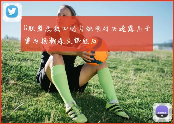 G联盟总裁回忆与姚明对决透露儿子曾与杨瀚森交锋经历