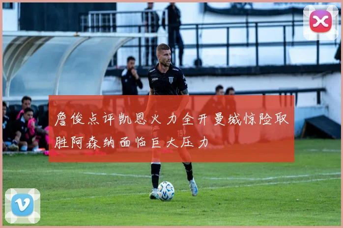 詹俊点评凯恩火力全开曼城惊险取胜阿森纳面临巨大压力