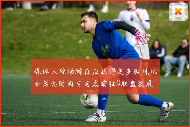 媒体人称杨瀚森应获得更多锻炼机会若无时间可考虑前往G联盟发展