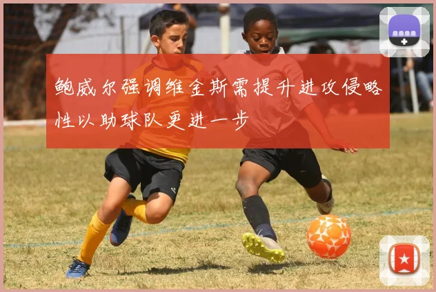 鲍威尔强调维金斯需提升进攻侵略性以助球队更进一步