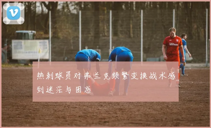 热刺球员对弗兰克频繁变换战术感到迷茫与困惑