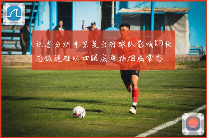 记者分析申京复出对球队影响KD状态低迷难以回暖底角抽烟成常态