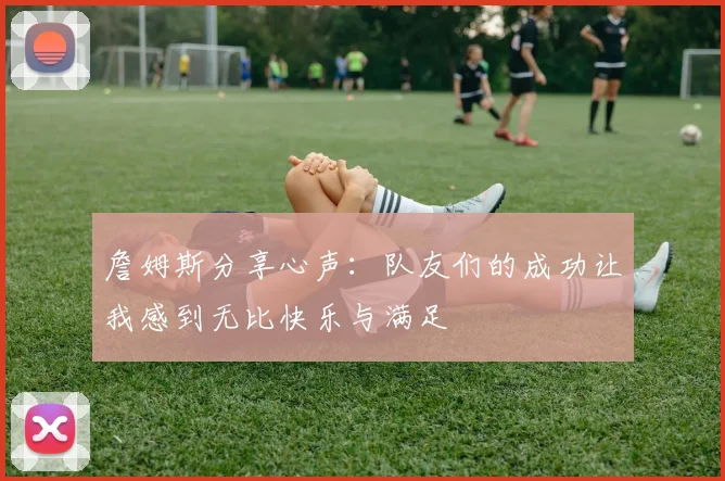詹姆斯分享心声：队友们的成功让我感到无比快乐与满足