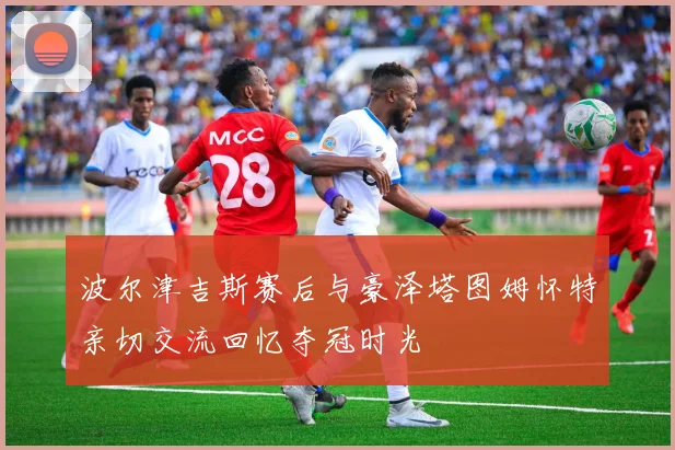 波尔津吉斯赛后与豪泽塔图姆怀特亲切交流回忆夺冠时光