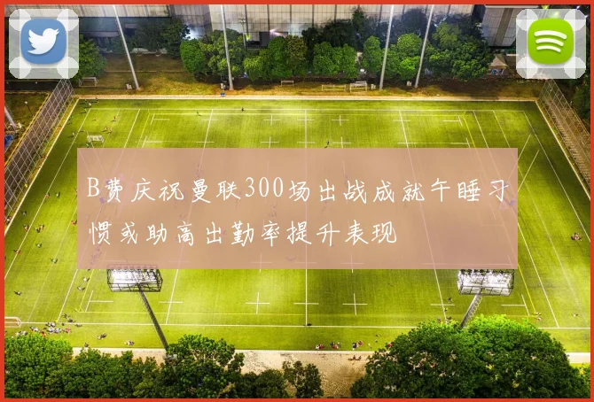 B费庆祝曼联300场出战成就午睡习惯或助高出勤率提升表现