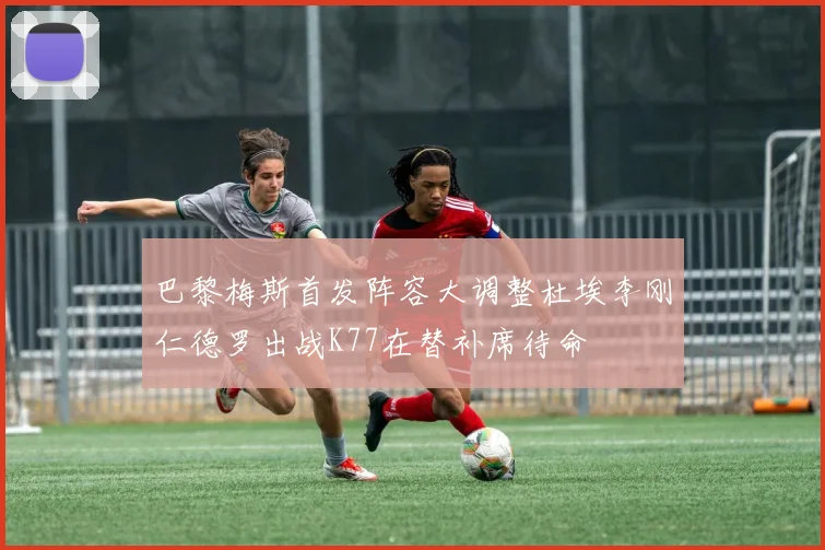 巴黎梅斯首发阵容大调整杜埃李刚仁德罗出战K77在替补席待命