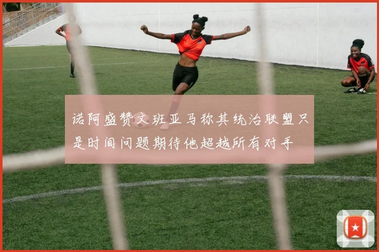 诺阿盛赞文班亚马称其统治联盟只是时间问题期待他超越所有对手