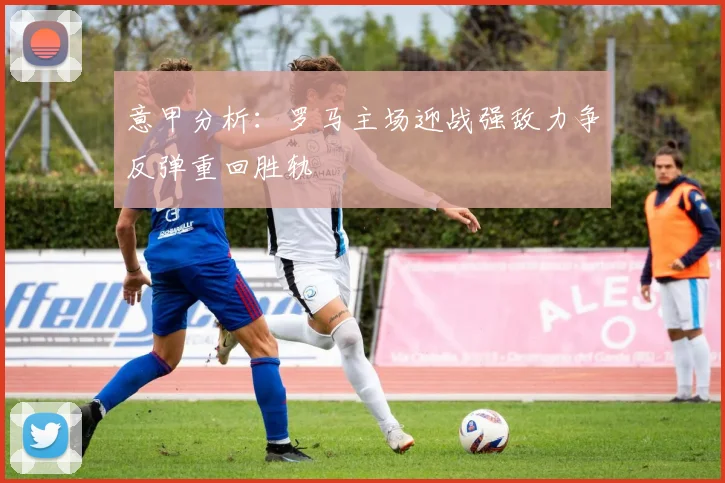 意甲分析：罗马主场迎战强敌力争反弹重回胜轨