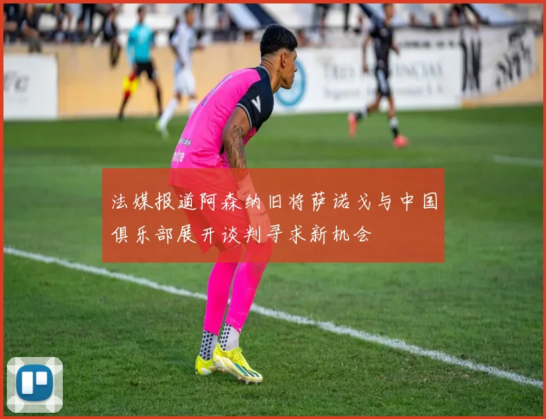 法媒报道阿森纳旧将萨诺戈与中国俱乐部展开谈判寻求新机会
