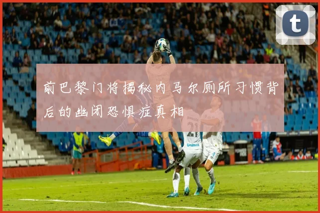 前巴黎门将揭秘内马尔厕所习惯背后的幽闭恐惧症真相