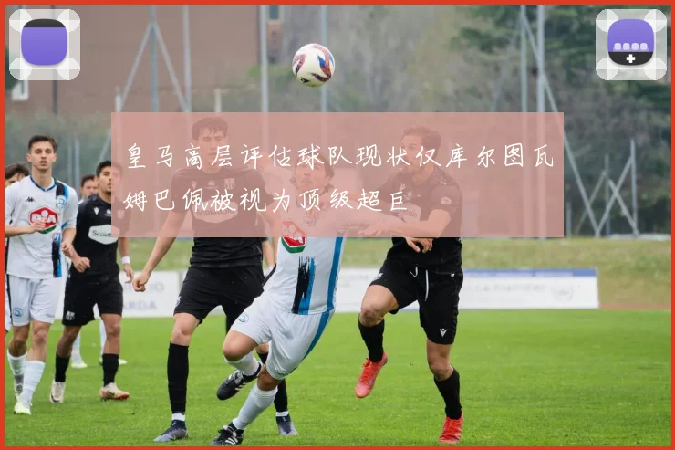 皇马高层评估球队现状仅库尔图瓦姆巴佩被视为顶级超巨