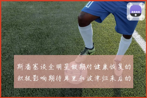 斯潘塞谈全明星假期对健康恢复的积极影响期待库里和波津归来后的全新面貌