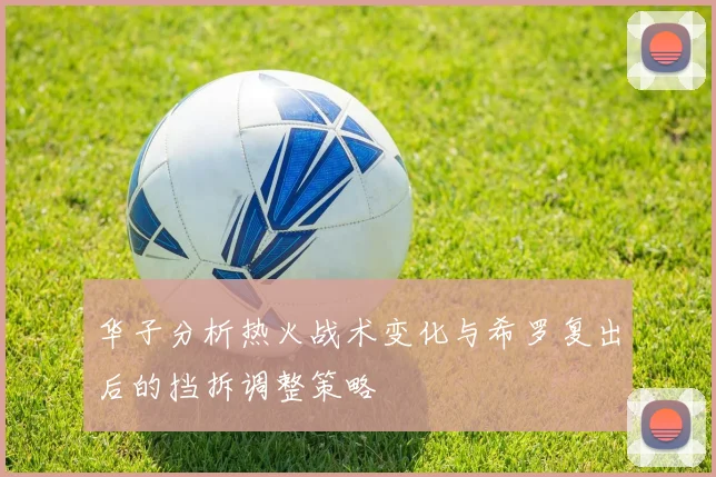 华子分析热火战术变化与希罗复出后的挡拆调整策略