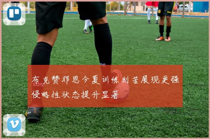 布克赞邓恩今夏训练刻苦展现更强侵略性状态提升显著