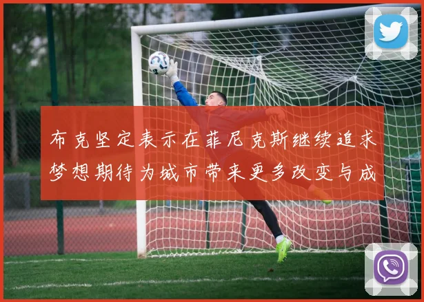 布克坚定表示在菲尼克斯继续追求梦想期待为城市带来更多改变与成就