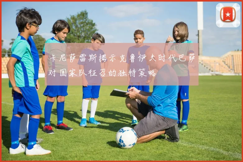 卡尼萨雷斯揭示克鲁伊夫时代巴萨对国家队征召的独特策略