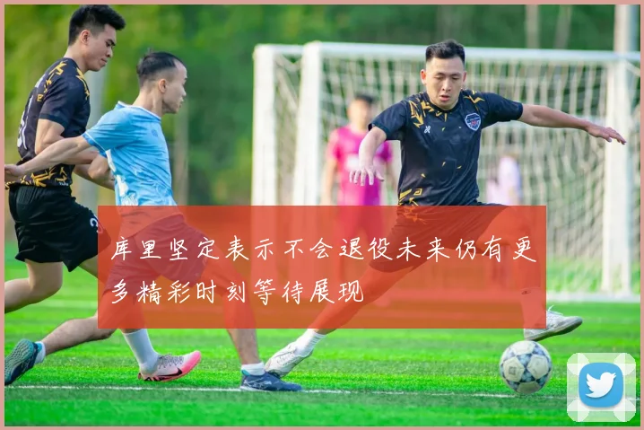 库里坚定表示不会退役未来仍有更多精彩时刻等待展现