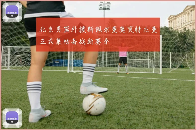 北京男篮外援斯佩尔曼奥莫特杰曼正式集结备战新赛季