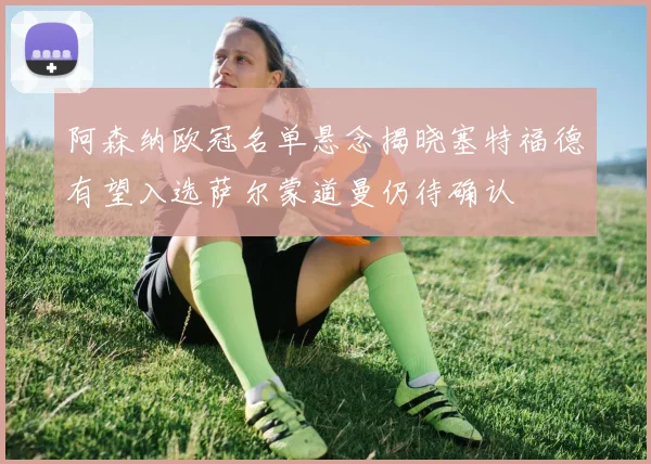 阿森纳欧冠名单悬念揭晓塞特福德有望入选萨尔蒙道曼仍待确认