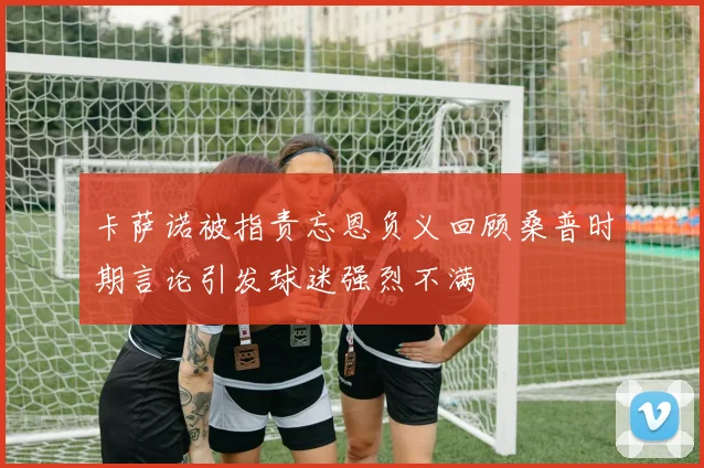 卡萨诺被指责忘恩负义回顾桑普时期言论引发球迷强烈不满